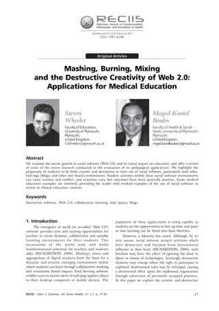 Electronic Journal in Communication,
                                                         Information and Innovation in Health

                                                     [www.reciis.cict.fiocruz.br]
                                                         ISSN 1981-6286




                                                         Original Articles


             Mashing, Burning, Mixing
      and the Destructive Creativity of Web 2.0:
         Applications for Medical Education


                               Steven                                                           Maged Kamel
                               Wheeler                                                          Boulos
                               Faculty of Education,                                            Faculty of Health & Social
                               University of Plymouth,                                          Work, University of Plymouth,
                               Plymouth,                                                        Plymouth,
                               United Kingdom.                                                  United Kingdom.
                               S.Wheeler@plymouth.ac.uk                                         maged.kamelboulos@plymouth.ac.uk



Abstract
We examine the recent growth of social software (Web 2.0) and its initial impact on education, and offer a review
of some of the recent research conducted in the evaluation of its pedagogical applications. We highlight the
propensity of students to be both creative and destructive in their use of social software, particularly with wikis,
web logs (blogs) and other text based environments. Student activities within these social software environments
can cause tension and conflict, and reactions vary, but outcomes have been generally positive. Some medical
education examples are reviewed, providing the reader with worked examples of the use of social software in
action in clinical education contexts.

Keywords
Interactive software, Web 2.0, collaborative learning, wiki spaces, blogs.




1. Introduction                                                        popularity of these applications is rising rapidly, as
     The emergence of social (or so-called ‘Web 2.0’)                  students see the opportunities to free up time and space
software provides new and exciting opportunities for                   so that learning can be fitted into busy lifestyles.
teachers to create dynamic, collaborative and sociable                      However, a dilemma has arisen. Although, by its
learning environments for their students. This                         very nature, social software attracts activities which
incarnation of the world wide web holds                                have democracy and freedom from institutional
transformational potential for teachers and students                   influence at their heart (RICHARDSON, 2006), such
alike (RICHARDSON, 2006). Mashups, mixes and                           freedom may have the effect of opening the door to
aggregations of digital artefacts form the basis for a                 abuse or misuse of technologies. Seemingly destructive
dynamic and creative emerging environment within                       elements may emerge where the right to participate is
which students can learn through collaborative working                 exploited. Institutional rules may be infringed, causing
and community based enquiry. Feed burning software                     a detrimental effect upon the traditional organisation
enables users to receive alerts of web page updates direct             through subversion of previously accepted practices.
to their desktop computers or mobile devices. The                      In this paper we explore the creative and destructive



RECIIS – Elect. J. Commun. Inf. Innov. Health, v.1, n.1, p. 27-33                                                           27
 
