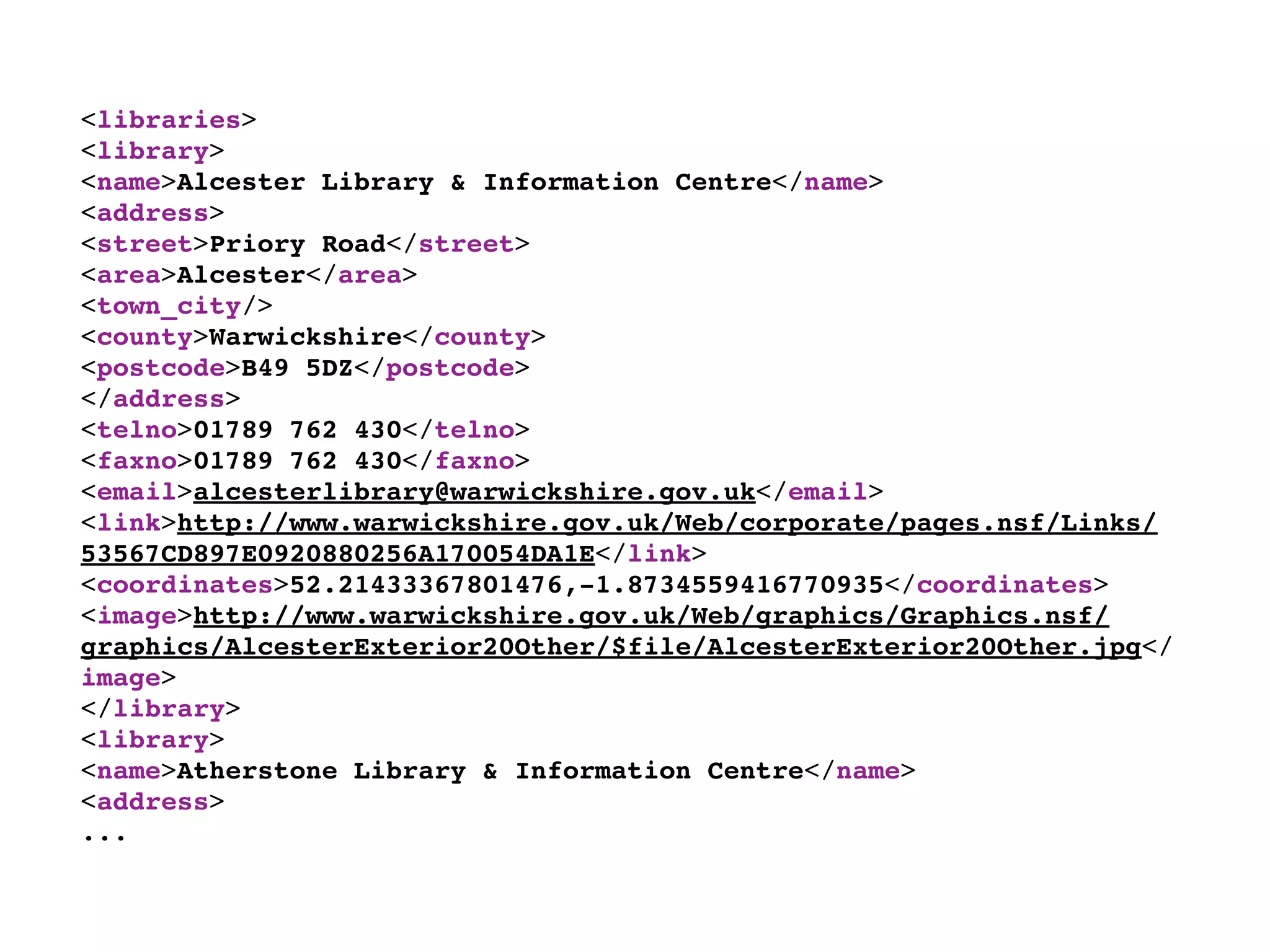 <libraries>
<library>
<name>Alcester Library & Information Centre</name>
<address>
<street>Priory Road</street>
<area>Alcester</area>
<town_city/>
<county>Warwickshire</county>
<postcode>B49 5DZ</postcode>
</address>
<telno>01789 762 430</telno>
<faxno>01789 762 430</faxno>
<email>alcesterlibrary@warwickshire.gov.uk</email>
<link>http://www.warwickshire.gov.uk/Web/corporate/pages.nsf/Links/
53567CD897E0920880256A170054DA1E</link>
<coordinates>52.21433367801476,-1.8734559416770935</coordinates>
<image>http://www.warwickshire.gov.uk/Web/graphics/Graphics.nsf/
graphics/AlcesterExterior20Other/$file/AlcesterExterior20Other.jpg</
image>
</library>
<library>
<name>Atherstone Library & Information Centre</name>
<address>
...
 