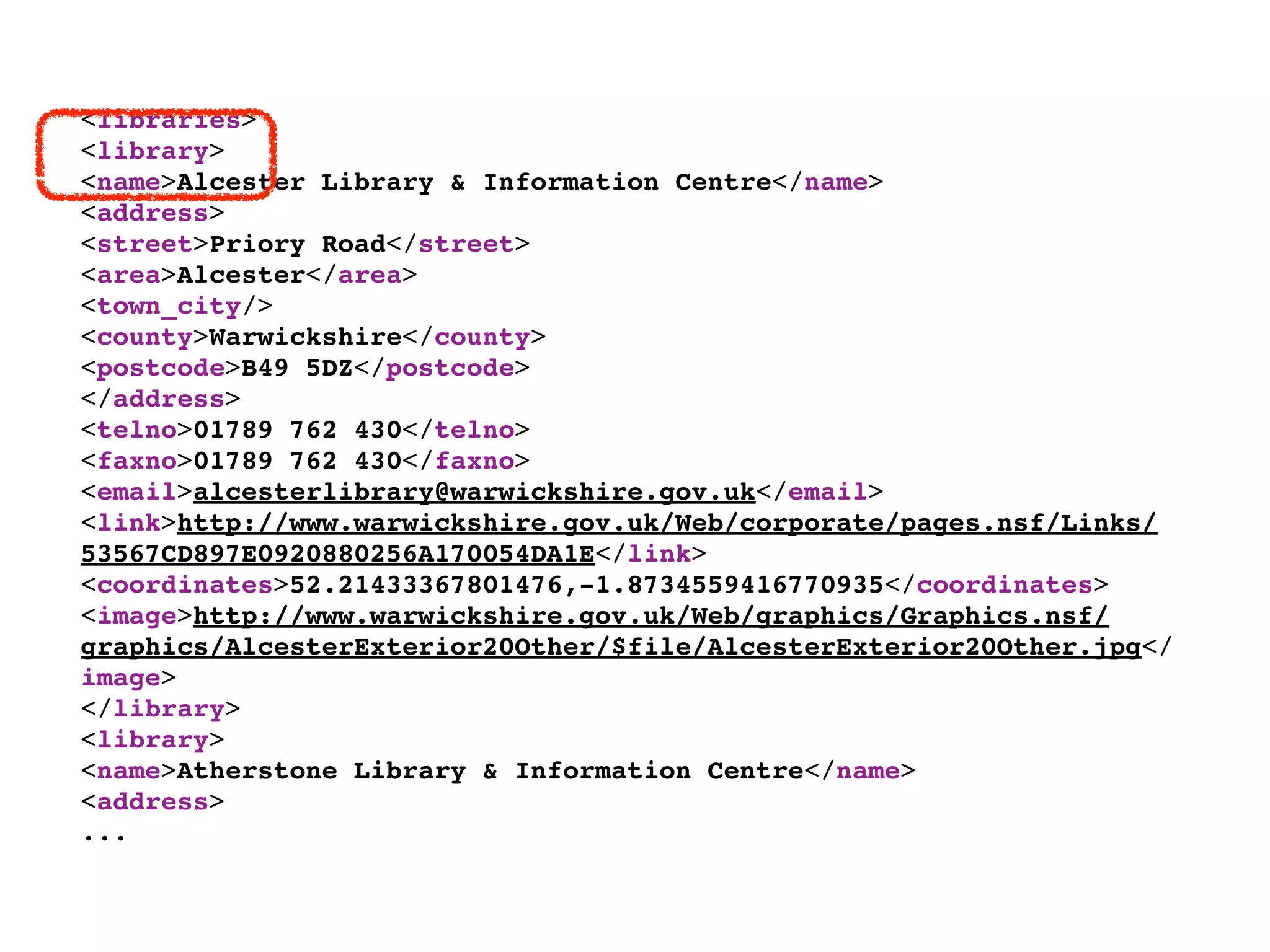 <libraries>
<library>
<name>Alcester Library & Information Centre</name>
<address>
<street>Priory Road</street>
<area>Alcester</area>
<town_city/>
<county>Warwickshire</county>
<postcode>B49 5DZ</postcode>
</address>
<telno>01789 762 430</telno>
<faxno>01789 762 430</faxno>
<email>alcesterlibrary@warwickshire.gov.uk</email>
<link>http://www.warwickshire.gov.uk/Web/corporate/pages.nsf/Links/
53567CD897E0920880256A170054DA1E</link>
<coordinates>52.21433367801476,-1.8734559416770935</coordinates>
<image>http://www.warwickshire.gov.uk/Web/graphics/Graphics.nsf/
graphics/AlcesterExterior20Other/$file/AlcesterExterior20Other.jpg</
image>
</library>
<library>
<name>Atherstone Library & Information Centre</name>
<address>
...
 