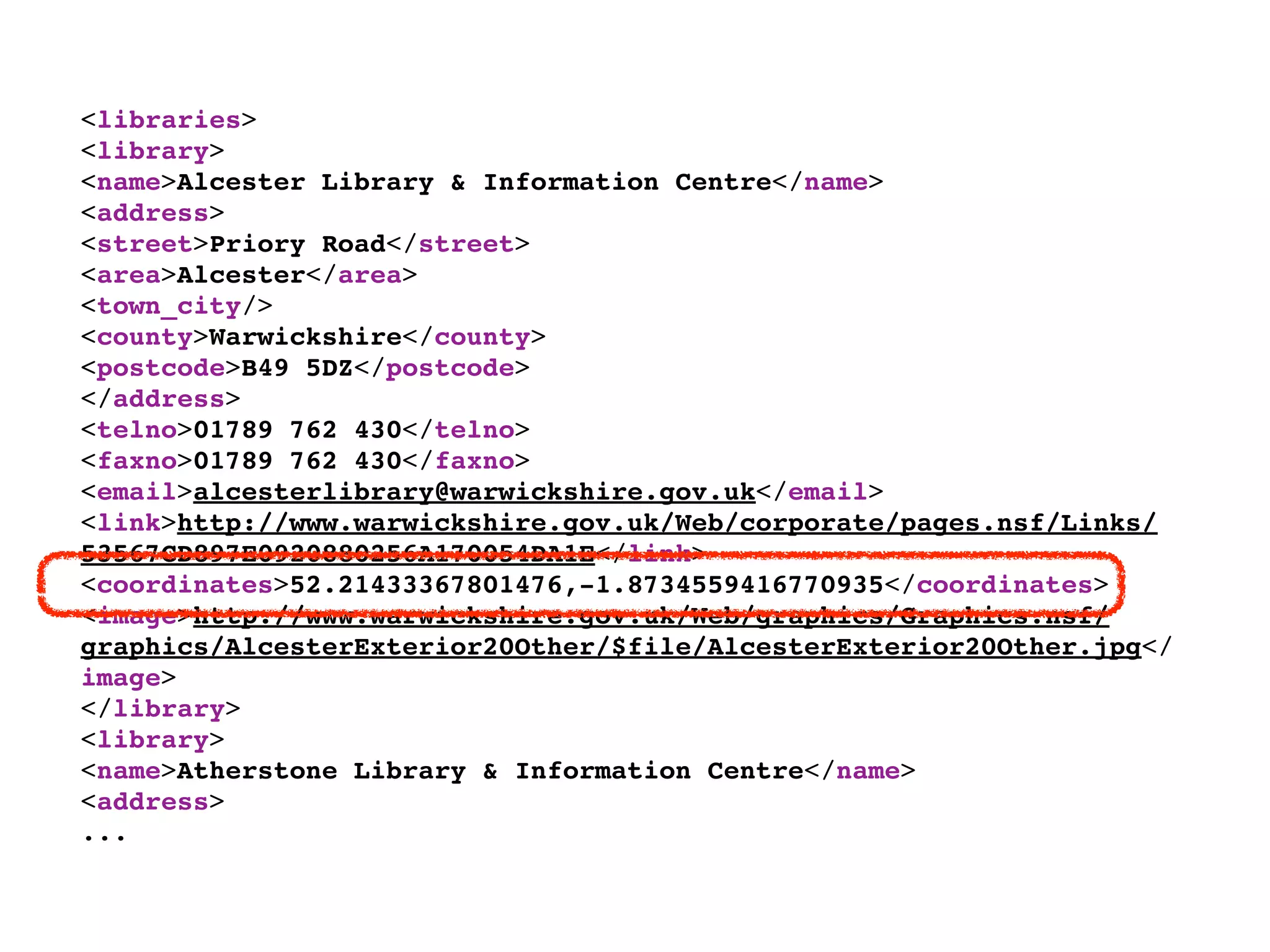 <libraries>
<library>
<name>Alcester Library & Information Centre</name>
<address>
<street>Priory Road</street>
<area>Alcester</area>
<town_city/>
<county>Warwickshire</county>
<postcode>B49 5DZ</postcode>
</address>
<telno>01789 762 430</telno>
<faxno>01789 762 430</faxno>
<email>alcesterlibrary@warwickshire.gov.uk</email>
<link>http://www.warwickshire.gov.uk/Web/corporate/pages.nsf/Links/
53567CD897E0920880256A170054DA1E</link>
<coordinates>52.21433367801476,-1.8734559416770935</coordinates>
<image>http://www.warwickshire.gov.uk/Web/graphics/Graphics.nsf/
graphics/AlcesterExterior20Other/$file/AlcesterExterior20Other.jpg</
image>
</library>
<library>
<name>Atherstone Library & Information Centre</name>
<address>
...
 