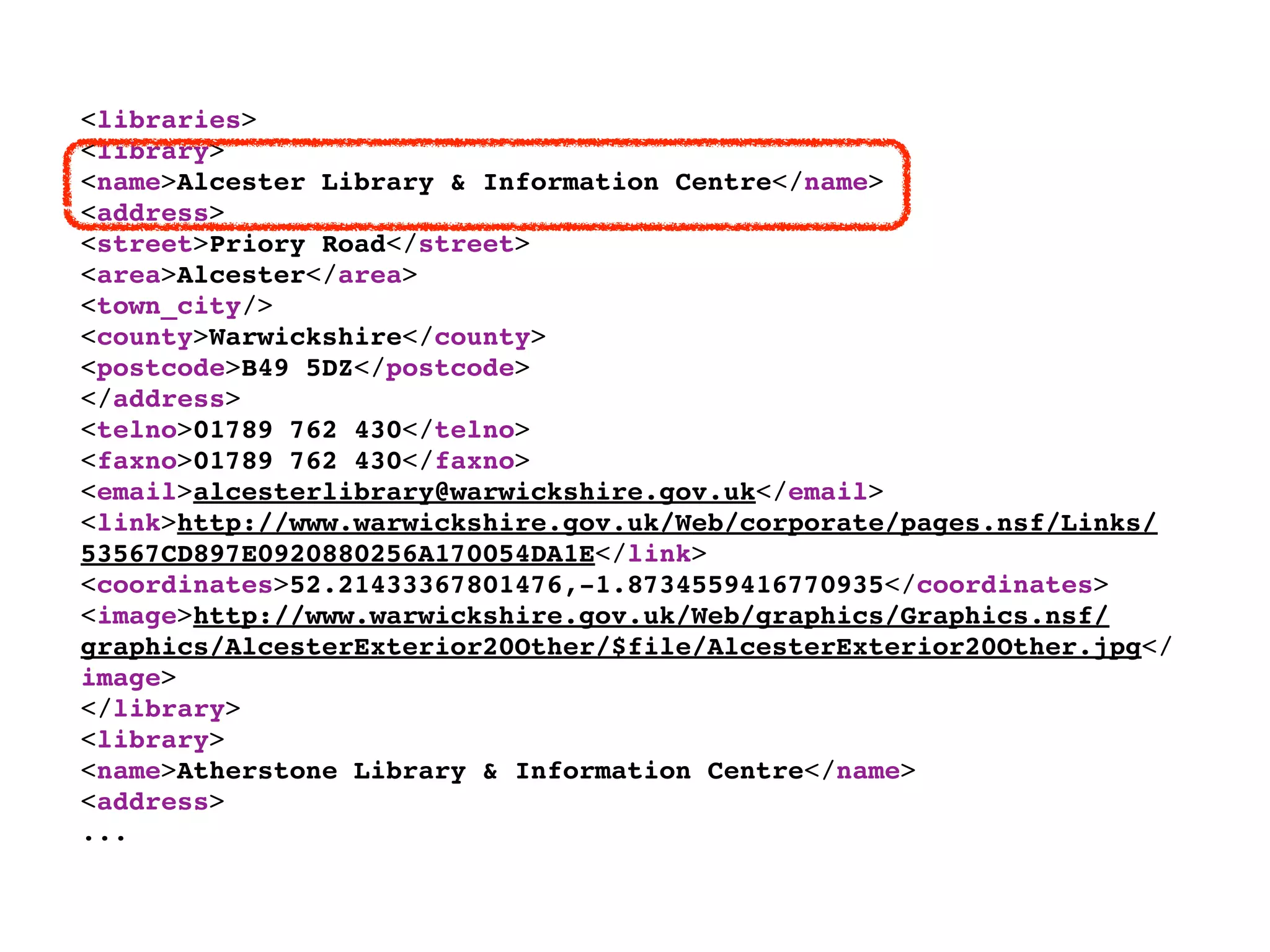 <libraries>
<library>
<name>Alcester Library & Information Centre</name>
<address>
<street>Priory Road</street>
<area>Alcester</area>
<town_city/>
<county>Warwickshire</county>
<postcode>B49 5DZ</postcode>
</address>
<telno>01789 762 430</telno>
<faxno>01789 762 430</faxno>
<email>alcesterlibrary@warwickshire.gov.uk</email>
<link>http://www.warwickshire.gov.uk/Web/corporate/pages.nsf/Links/
53567CD897E0920880256A170054DA1E</link>
<coordinates>52.21433367801476,-1.8734559416770935</coordinates>
<image>http://www.warwickshire.gov.uk/Web/graphics/Graphics.nsf/
graphics/AlcesterExterior20Other/$file/AlcesterExterior20Other.jpg</
image>
</library>
<library>
<name>Atherstone Library & Information Centre</name>
<address>
...
 