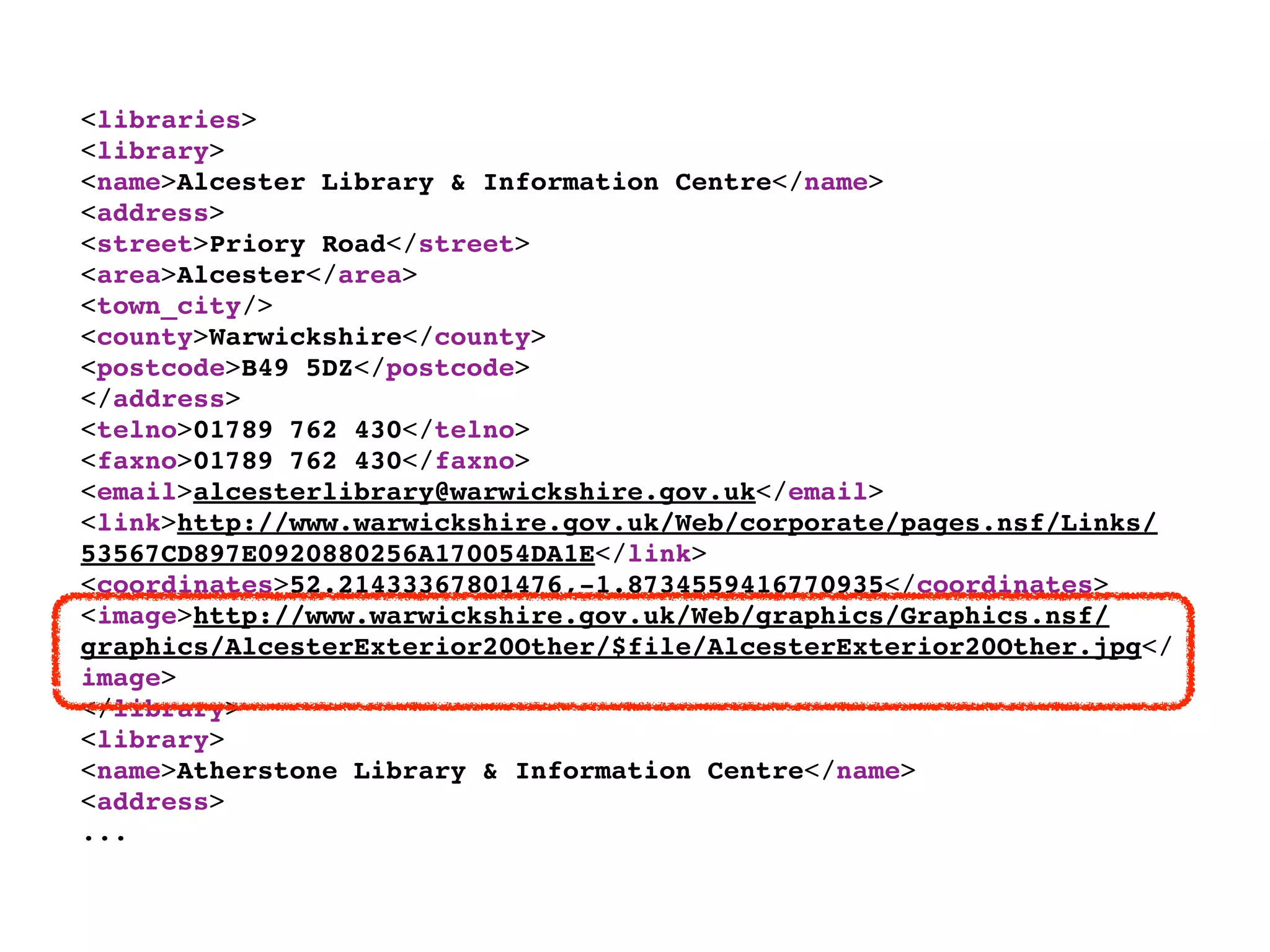 <libraries>
<library>
<name>Alcester Library & Information Centre</name>
<address>
<street>Priory Road</street>
<area>Alcester</area>
<town_city/>
<county>Warwickshire</county>
<postcode>B49 5DZ</postcode>
</address>
<telno>01789 762 430</telno>
<faxno>01789 762 430</faxno>
<email>alcesterlibrary@warwickshire.gov.uk</email>
<link>http://www.warwickshire.gov.uk/Web/corporate/pages.nsf/Links/
53567CD897E0920880256A170054DA1E</link>
<coordinates>52.21433367801476,-1.8734559416770935</coordinates>
<image>http://www.warwickshire.gov.uk/Web/graphics/Graphics.nsf/
graphics/AlcesterExterior20Other/$file/AlcesterExterior20Other.jpg</
image>
</library>
<library>
<name>Atherstone Library & Information Centre</name>
<address>
...
 