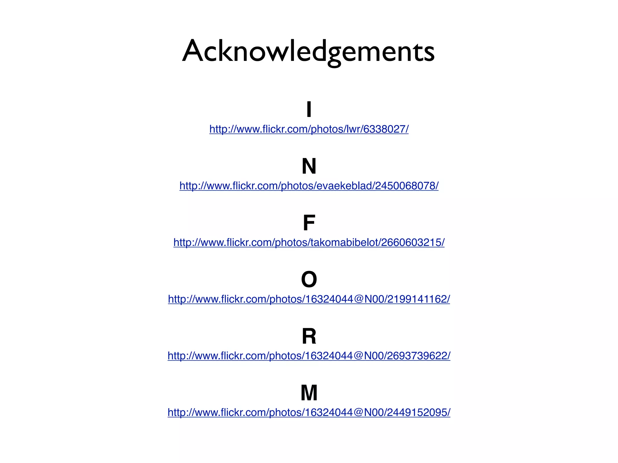 Acknowledgements
                           I
        http://www.ﬂickr.com/photos/lwr/6338027/


                          N
  http://www.ﬂickr.com/photos/evaekeblad/2450068078/


                          F
 http://www.ﬂickr.com/photos/takomabibelot/2660603215/


                          O
http://www.ﬂickr.com/photos/16324044@N00/2199141162/


                          R
http://www.ﬂickr.com/photos/16324044@N00/2693739622/


                          M
http://www.ﬂickr.com/photos/16324044@N00/2449152095/
 