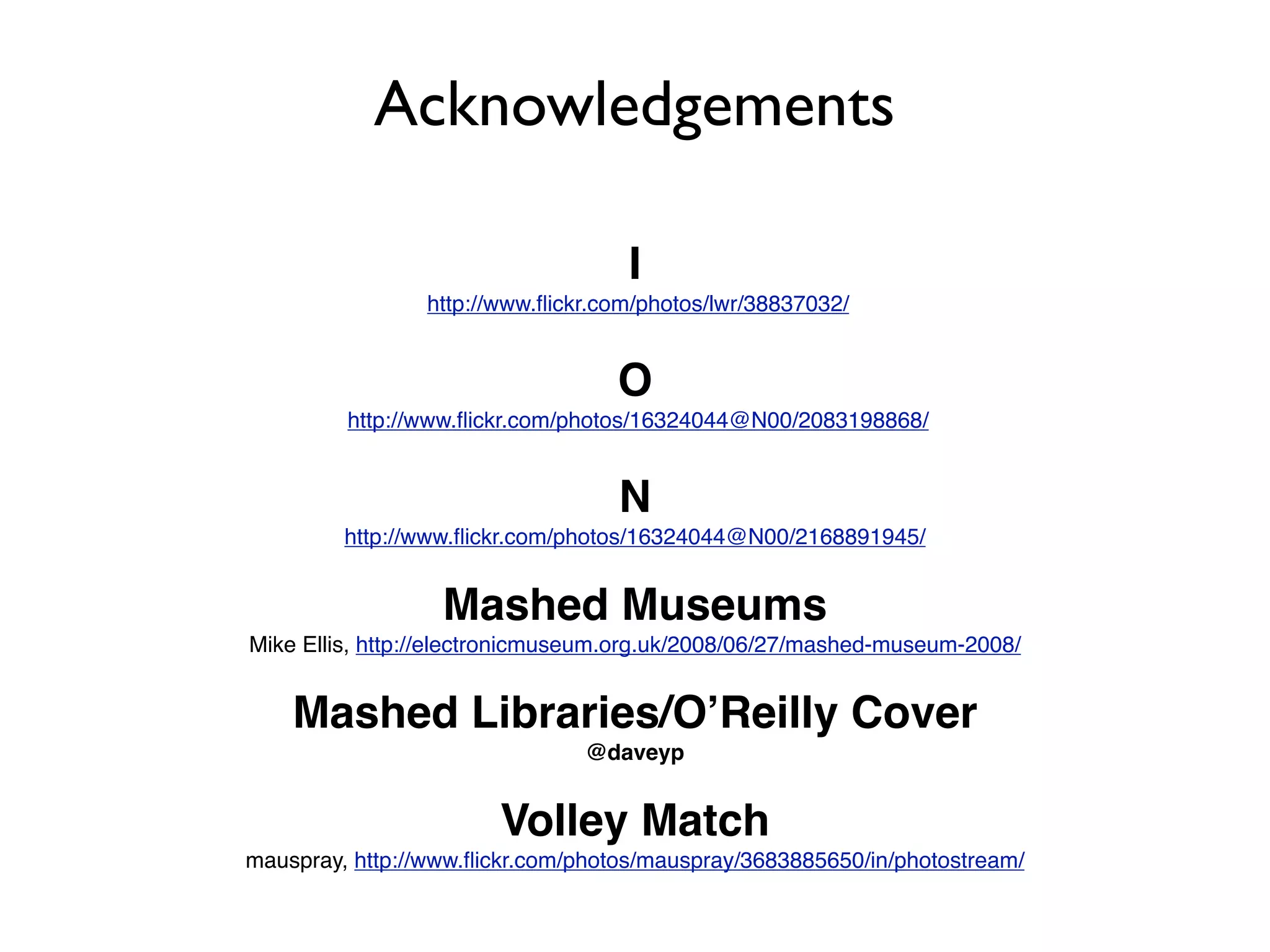 Acknowledgements

                                    I
                 http://www.ﬂickr.com/photos/lwr/38837032/


                                   O
         http://www.ﬂickr.com/photos/16324044@N00/2083198868/


                                   N
         http://www.ﬂickr.com/photos/16324044@N00/2168891945/


                  Mashed Museums
Mike Ellis, http://electronicmuseum.org.uk/2008/06/27/mashed-museum-2008/


    Mashed Libraries/OʼReilly Cover
                                @daveyp


                        Volley Match
mauspray, http://www.ﬂickr.com/photos/mauspray/3683885650/in/photostream/
 