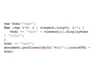 var html="<ul>";
for (var i=0; i < viewers.length; i++) {
   html += "<li>" + viewers[i].displayName
+ "</li>";
}
html += "<ul>";
document.getElementById("#div").innerHTML =
html;
 