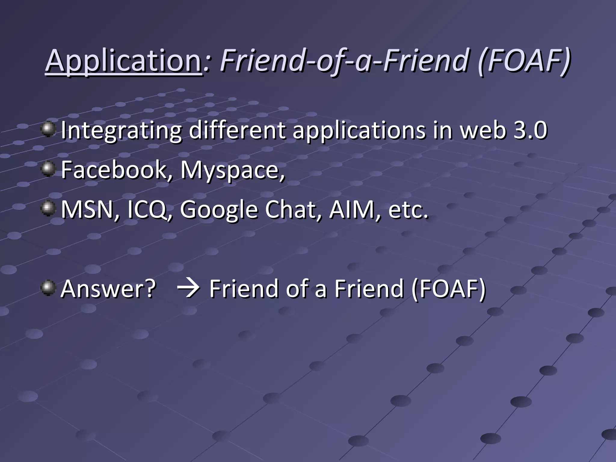 Application: Friend-of-a-Friend (FOAF)
 Integrating different applications in web 3.0
 Facebook, Myspace,
 MSN, ICQ, Google Chat, AIM, etc.

 Answer?  Friend of a Friend (FOAF)
 