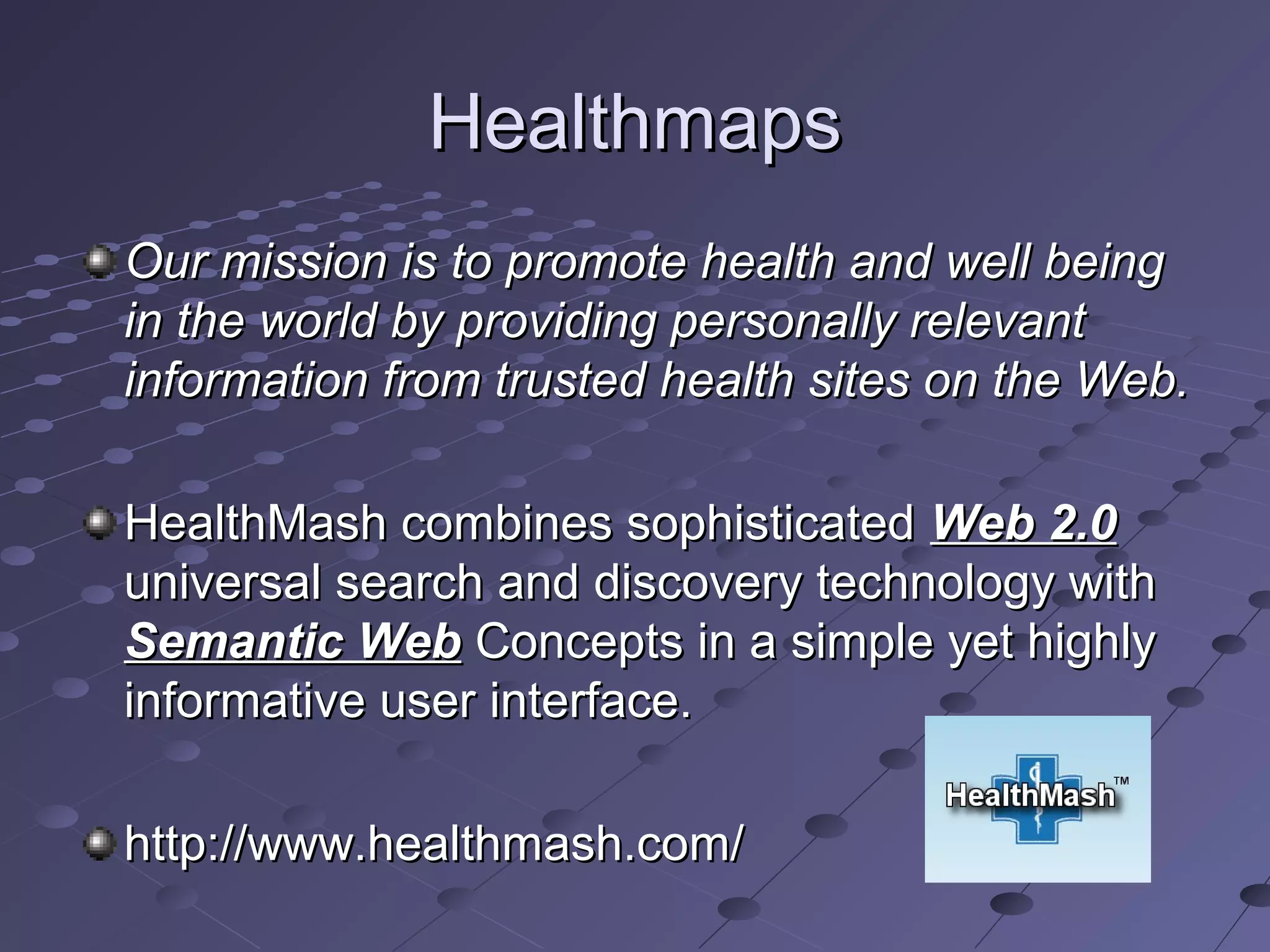 Healthmaps
Our mission is to promote health and well being
in the world by providing personally relevant
information from trusted health sites on the Web.

HealthMash combines sophisticated Web 2.0
universal search and discovery technology with
Semantic Web Concepts in a simple yet highly
informative user interface.

http://www.healthmash.com/
 