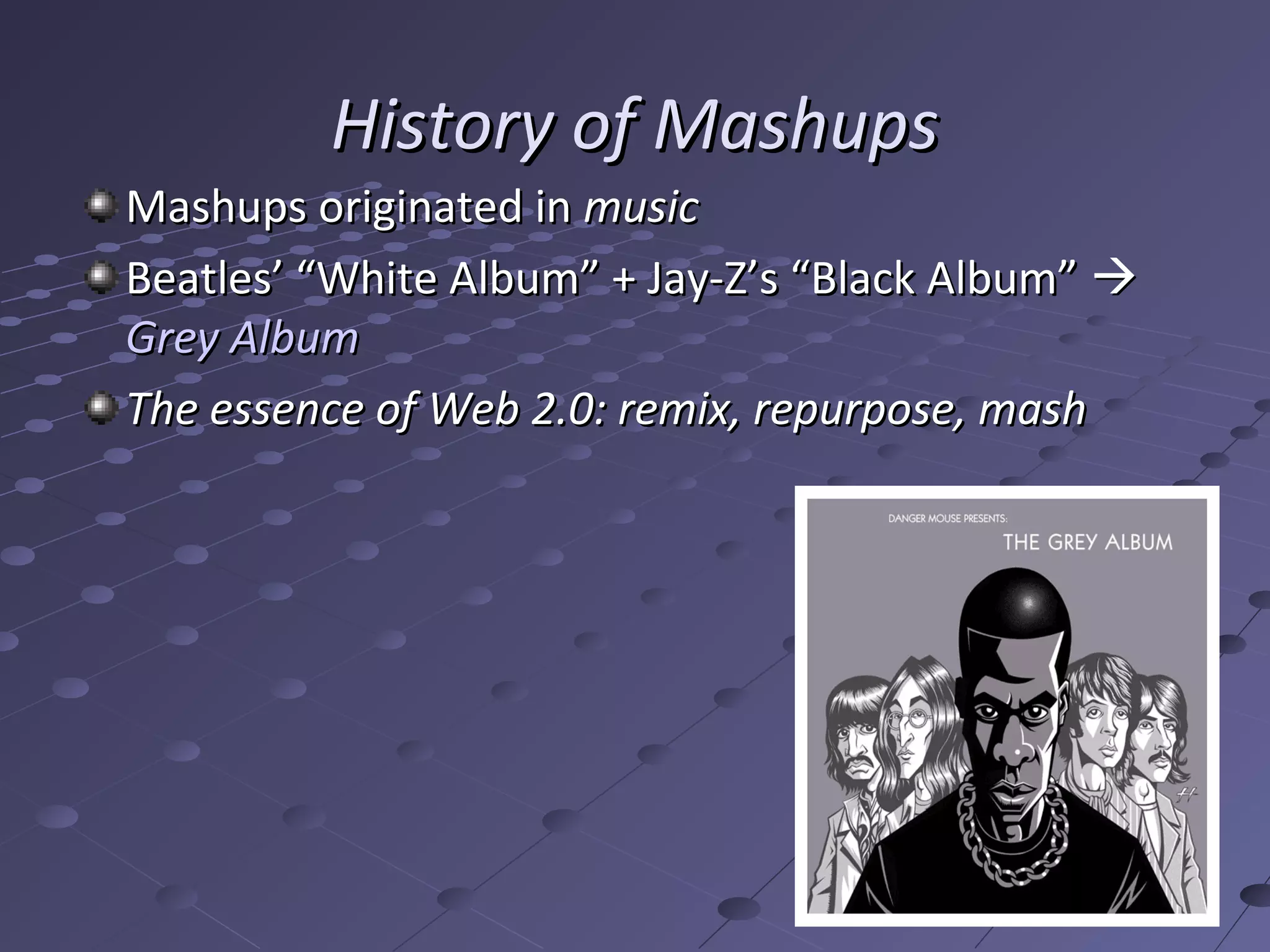 History of Mashups
Mashups originated in music
Beatles’ “White Album” + Jay-Z’s “Black Album” 
Grey Album
The essence of Web 2.0: remix, repurpose, mash
 
