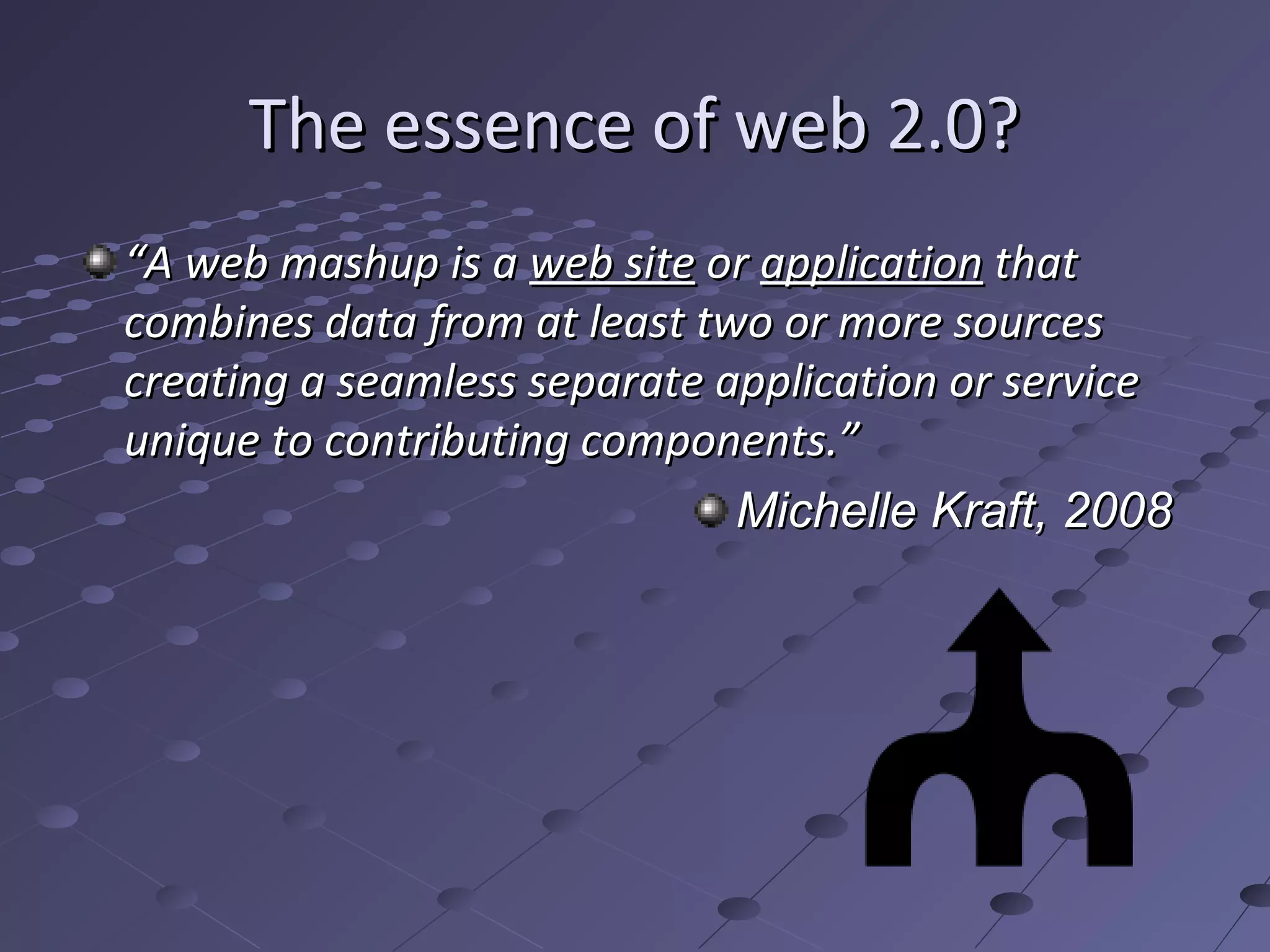 The essence of web 2.0?
“A web mashup is a web site or application that
combines data from at least two or more sources
creating a seamless separate application or service
unique to contributing components.”
                              Michelle Kraft, 2008
 