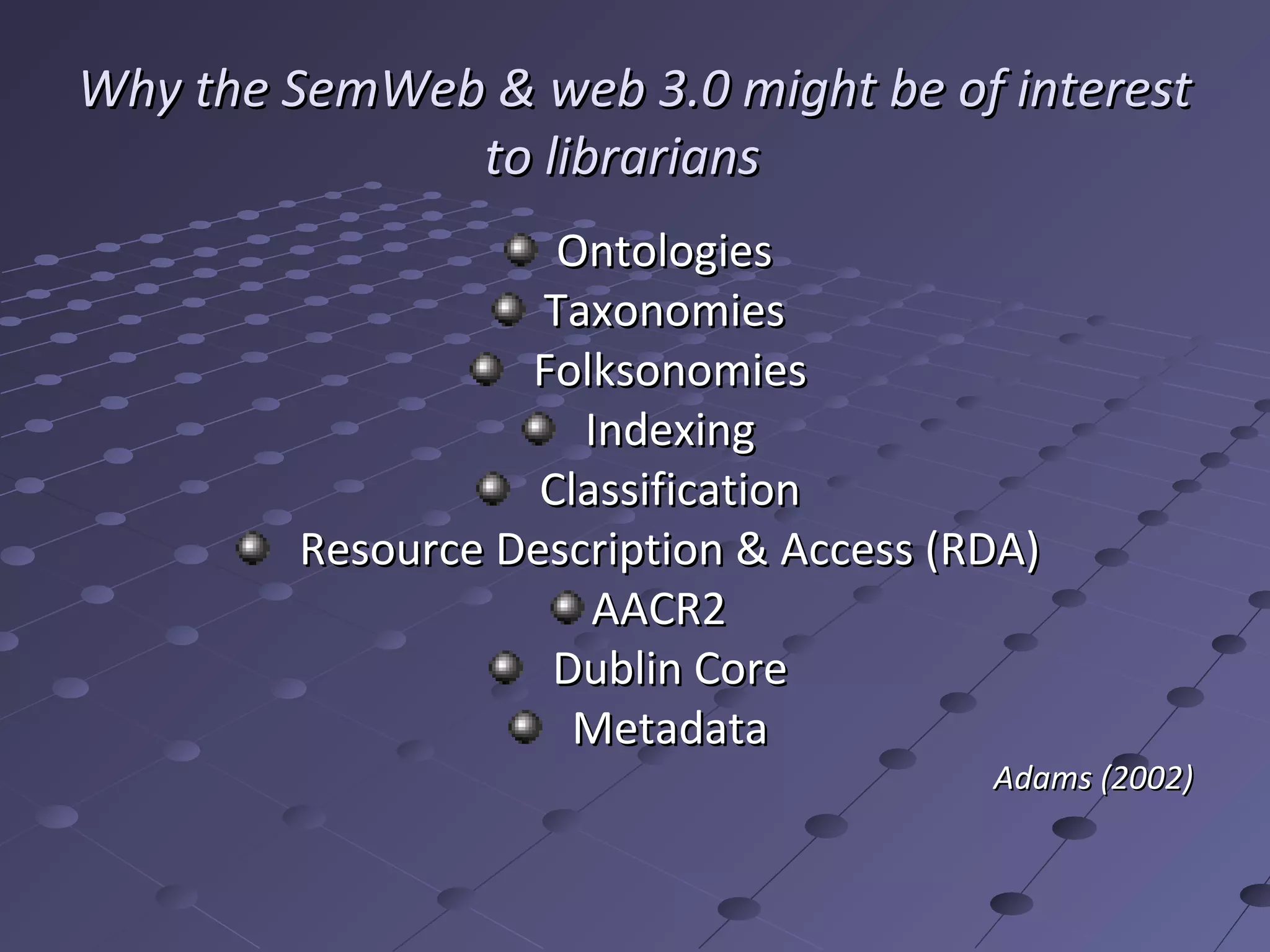 Why the SemWeb & web 3.0 might be of interest
              to librarians
                    Ontologies
                   Taxonomies
                  Folksonomies
                     Indexing
                   Classification
        Resource Description & Access (RDA)
                      AACR2
                   Dublin Core
                     Metadata
                                        Adams (2002)
 