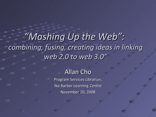 “Mashing Up the Web”:
combining, fusing, creating ideas in linking
          web 2.0 to web 3.0”
                   Allan Cho
              Program Services Librarian,
              Ike Barber Learning Centre
                  November 20, 2008
 