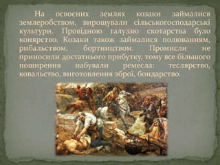 На освоєних землях козаки займалися
землеробством, вирощували сільськогосподарські
культури. Провідною галуззю скотарства було
конярство. Козаки також займалися полюванням,
рибальством, бортництвом. Промисли не
приносили достатнього прибутку, тому все більшого
поширення набували ремесла: теслярство,
ковальство, виготовлення зброї, бондарство.
 