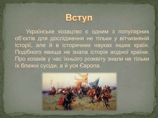Українське козацтво є одним з популярних
об’єктів для дослідження не тільки у вітчизняній
історії, але й в історичних науках інших країн.
Подібного явища не знала історія жодної країни.
Про козаків у час їхнього розквіту знали не тільки
їх ближні сусіди, а й уся Європа.
 