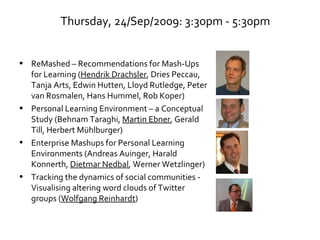 Thursday, 24/Sep/2009: 3:30pm - 5:30pm ReMashed – Recommendations for Mash-Ups for Learning ( Hendrik Drachsler , Dries Peccau, Tanja Arts, Edwin Hutten, Lloyd Rutledge, Peter van Rosmalen, Hans Hummel, Rob Koper) Personal Learning Environment – a Conceptual Study (Behnam Taraghi,  Martin Ebner , Gerald Till, Herbert Mühlburger) Enterprise Mashups for Personal Learning Environments (Andreas Auinger, Harald Konnerth,  Dietmar Nedbal , Werner Wetzlinger) Tracking the dynamics of social communities - Visualising altering word clouds of Twitter groups ( Wolfgang Reinhardt ) 