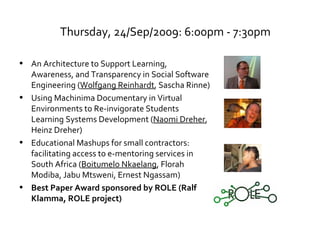 Thursday, 24/Sep/2009: 6:00pm - 7:30pm An Architecture to Support Learning, Awareness, and Transparency in Social Software Engineering ( Wolfgang Reinhardt , Sascha Rinne) Using Machinima Documentary in Virtual Environments to Re-invigorate Students Learning Systems Development ( Naomi Dreher , Heinz Dreher) Educational Mashups for small contractors: facilitating access to e-mentoring services in South Africa ( Boitumelo Nkaelang , Florah Modiba, Jabu Mtsweni, Ernest Ngassam) Best Paper Award sponsored by ROLE (Ralf Klamma, ROLE project) 