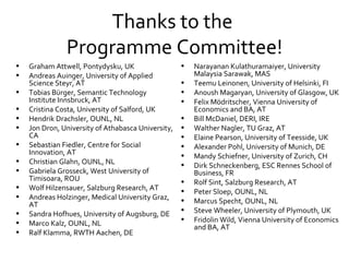 Thanks to the  Programme Committee! Graham Attwell, Pontydysku, UK Andreas Auinger, University of Applied Science Steyr, AT Tobias Bürger,  Semantic Technology Institute Innsbruck, AT Cristina Costa, University of Salford, UK  Hendrik Drachsler, OUNL, NL Jon Dron, University of Athabasca University, CA  Sebastian Fiedler, Centre for Social Innovation, AT Christian Glahn, OUNL, NL  Gabriela Grosseck, West University of Timisoara, ROU Wolf Hilzensauer, Salzburg Research, AT  Andreas Holzinger, Medical University Graz, AT Sandra Hofhues, University of Augsburg, DE Marco Kalz, OUNL, NL  Ralf Klamma, RWTH Aachen, DE Narayanan Kulathuramaiyer, University Malaysia Sarawak, MAS Teemu Leinonen, University of Helsinki, FI Anoush Magaryan, University of Glasgow, UK Felix Mödritscher, Vienna University of Economics and BA, AT  Bill McDaniel, DERI, IRE Walther Nagler, TU Graz, AT Elaine Pearson, University of Teesside, UK Alexander Pohl, University of Munich, DE Mandy Schiefner, University of Zurich, CH Dirk Schneckenberg, ESC Rennes School of Business, FR Rolf Sint, Salzburg Research, AT Peter Sloep, OUNL, NL Marcus Specht, OUNL, NL Steve Wheeler, University of Plymouth, UK Fridolin Wild, Vienna University of Economics and BA, AT 
