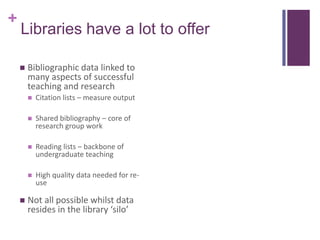 +
    Libraries have a lot to offer

       Bibliographic data linked to
        many aspects of successful
        teaching and research
           Citation lists – measure output

           Shared bibliography – core of
            research group work

           Reading lists – backbone of
            undergraduate teaching

           High quality data needed for re-
            use

       Not all possible whilst data
        resides in the library ‘silo’
 