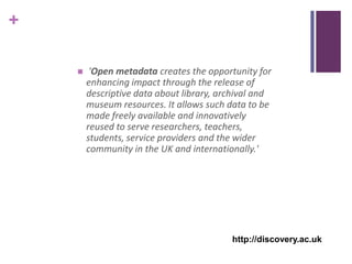 +

        'Open metadata creates the opportunity for
        enhancing impact through the release of
        descriptive data about library, archival and
        museum resources. It allows such data to be
        made freely available and innovatively
        reused to serve researchers, teachers,
        students, service providers and the wider
        community in the UK and internationally.'




                                          http://discovery.ac.uk
 