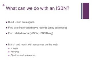 +
    What can we do with an ISBN?

       Build Union catalogues

       Find existing or alternative records (copy catalogue)

       Find related works (XISBN, ISBNThing)



       Match and mash with resources on the web:
           Images
           Reviews
           Citations and references
 