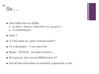 +
    So …

       Take ISBN from an 020$a
           my $isbn = $record->field('020')->as_string("a");
           0123456789(pbk)

       (pbk) ?

       Is it the same as (.pbk) I noticed earlier?

       I‟m a developer – I can solve this …

       Regex /^[0-9]+$/ - just gets numbers …

       Oh hang on, don‟t some ISBNS end in X?

       And all that information on hardback /paperback is lost …
 