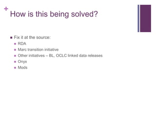 +
    How is this being solved?

       Fix it at the source:
           RDA
           Marc transition initiative
           Other initiatives – BL, OCLC linked data releases
           Onyx
           Mods
 