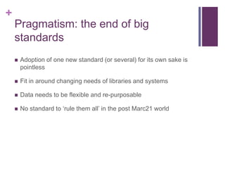 +
    Pragmatism: the end of big
    standards
       Adoption of one new standard (or several) for its own sake is
        pointless

       Fit in around changing needs of libraries and systems

       Data needs to be flexible and re-purposable

       No standard to „rule them all‟ in the post Marc21 world
 