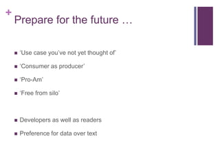 +
    Prepare for the future …

       „Use case you‟ve not yet thought of‟

       „Consumer as producer‟

       „Pro-Am‟

       „Free from silo‟



       Developers as well as readers

       Preference for data over text
 