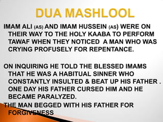 DUA MASHLOOL IMAM ALI (AS) AND IMAM HUSSEIN (AS) WERE ON THEIR WAY TO THE HOLY KAABA TO PERFORM TAWAF WHEN THEY NOTICED  A MAN WHO WAS CRYING PROFUSELY FOR REPENTANCE.   ON INQUIRING HE TOLD THE BLESSED IMAMS THAT HE WAS A HABITUAL SINNER WHO CONSTANTLY INSULTED & BEAT UP HIS FATHER . ONE DAY HIS FATHER CURSED HIM AND HE BECAME PARALYZED. THE MAN BEGGED WITH HIS FATHER FOR       FORGIVENESS 