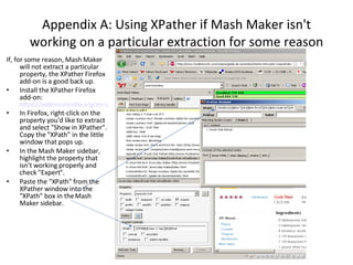 Appendix A: Using XPather if Mash Maker isn't working on a particular extraction for some reason If, for some reason, Mash Maker will not extract a particular property, the XPather Firefox add-on is a good back up. Install the XPather Firefox add-on:  https://addons.mozilla.org/en-US/firefox/addon/1192 In Firefox, right-click on the property you'd like to extract and select "Show in XPather". Copy the "XPath" in the little window that pops up. In the Mash Maker sidebar, highlight the property that isn't working properly and check "Expert". Paste the "XPath" from the XPather window into the "XPath" box in the Mash Maker sidebar.  