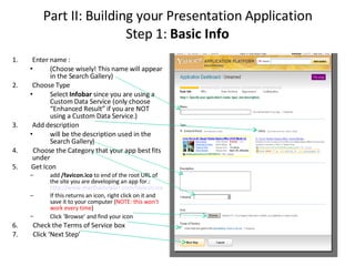 Part II: Building your Presentation Application Step 1:  Basic Info Enter name : (Choose wisely! This name will appear in the Search Gallery) Choose Type Select  Infobar  since you are using a Custom Data Service (only choose “Enhanced Result” if you are NOT using a Custom Data Service.)  Add description  will be the description used in the Search Gallery)  4.  Choose the Category that your app best fits under  5.  Get Icon  add  /favicon.ico  to end of the root URL of the site you are developing an app for.:  http://www.marthastewart.com/favicon.ico   If this returns an icon, right click on it and save it to your computer ( NOTE: this won't work every time ) Click ‘Browse’ and find your icon  6.  Check the Terms of Service box 7.  Click ‘Next Step’  