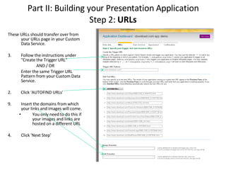 Part II: Building your Presentation Application Step 2:  URLs These URLs should transfer over from your URLs page in your Custom Data Service. Follow the instructions under "Create the Trigger URL" AND / OR Enter the same Trigger URL Pattern from your Custom Data Service.  2.  Click 'AUTOFIND URLs' Insert the domains from which your links and images will come.  You only need to do this if your images and links are hosted on a different URL 4. Click 'Next Step'  
