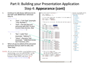 Continue to add all your @resources to the PHP code SMDEFAULT wherever they fit. Deep Links ‏ : 'Text' = "Link Text" (example: "User Reviews")‏ 'href' = The link that you extracted with XSLT in your Custom Data Service. (See  Extracting Links )‏ Key Value Pairs : 'Key' = Label Text (example: "Address")‏ 'Value' = Dynamic Text (example:  "1600 Polk Street, San Francisco, CA")‏ When all you've added all the extracted elements that you want to add, click ‘Next Step’. NOTE:  If you want to make your Infobar more interesting, you can add HTML to the ['infobar']['summary'] section at the bottom of the PHP code box.  (See  Adding Links to the Infobar ). Part II: Building your Presentation Application Step 4:  Appearance (cont)‏ 
