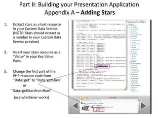 Part II: Building your Presentation Application  Appendix A –  Adding Stars Extract stars as a text resource in your Custom Data Service. (NOTE: Stars should extract as a number in your Custom Data Service preview)‏ 2.  Insert your stars resource as a “Value” in your Key Value Pairs. Change the first part of the PHP resource code from “Data::get” to “Data::getStars” or "Data::getStarsfromNum" (use whichever works) 