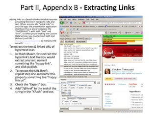 Part II, Appendix B  - Extracting Links  Adding links to a SearchMonkey module requires extracting the link in two parts: URL and text. When are you add “quick links” to your SM app, the presentation application dashboard has a place to replace the “SMDEFAULT”s with both “text” and “href”, so when you’re making the Custom Data Service, you must extract both text (Yahoo!) and URL ( http://www.yahoo.com/ ) so that you end up with  Yahoo! . To extract the text & linked URL of hypertext links:   1. In Mash Maker, first extract the hyperlink's text like you would extract any text, name it something like "happy link", and click publish. 2. To extract the URL (href), repeat step one and name this property something like "happy link url".  3. Check the “Expert” box.  4. Add “/@href” to the end of the string in the “XPath” text box.  