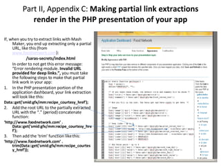 Part II, Appendix C:  Making partial link extractions render in the PHP presentation of your app If, when you try to extract links with Mash Maker, you end up extracting only a partial URL, like this (from  www.foodnetwork.com ): /saras-secrets/index.html  In order to not get this error message: “Error rendering module.  Invalid URL provided for deep links.”,  you must take the following steps to make that partial link work in your app: 1. In the PHP presentation portion of the application dashboard, your link extraction will look like this: Data::get('smid:gfx/mm:recipe_courtesy_href'); 2. Add the root URL to the partially extracted URL with the “.” (period) concatenate function:  ‘ http://www.foodnetwork.com’ . Data::get('smid:gfx/mm:recipe_courtesy_href'); 3. Then add the ‘trim’ function like this: ‘ http://www.foodnetwork.com’ . trim(Data::get('smid:gfx/mm:recipe_courtesy_href')); 