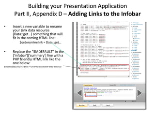 Building your Presentation Application Part II, Appendix D –  Adding Links to the Infobar Insert a new variable to rename your  Link  data resource (Data::get…) something that will fit in the coming HTML line:  $orderonlinelink = Data::get… Replace the “SMDEFAULT” in the ['infobar']['summary'] line with a PHP friendly HTML link like the one below: $ret['infobar']['summary'] = $html.="<a href='$orderonlinelink'>Order Online</a> 