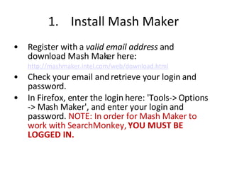 1.  Install Mash Maker Register with a  valid email address  and download Mash Maker here: http://mashmaker.intel.com/web/download.html   Check your email and retrieve your login and password.  In Firefox, enter the login here: 'Tools-> Options -> Mash Maker', and enter your login and password.  NOTE: In order for Mash Maker to work with SearchMonkey,  YOU MUST BE LOGGED IN. 