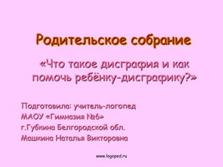 Родительское собрание
   «Что такое дисграфия и как
  помочь ребѐнку-дисграфику?»

Подготовила: учитель-логопед
МАОУ «Гимназия №6»
г.Губкина Белгородской обл.
Машкина Наталья Викторовна

                  www.logoped.ru
 