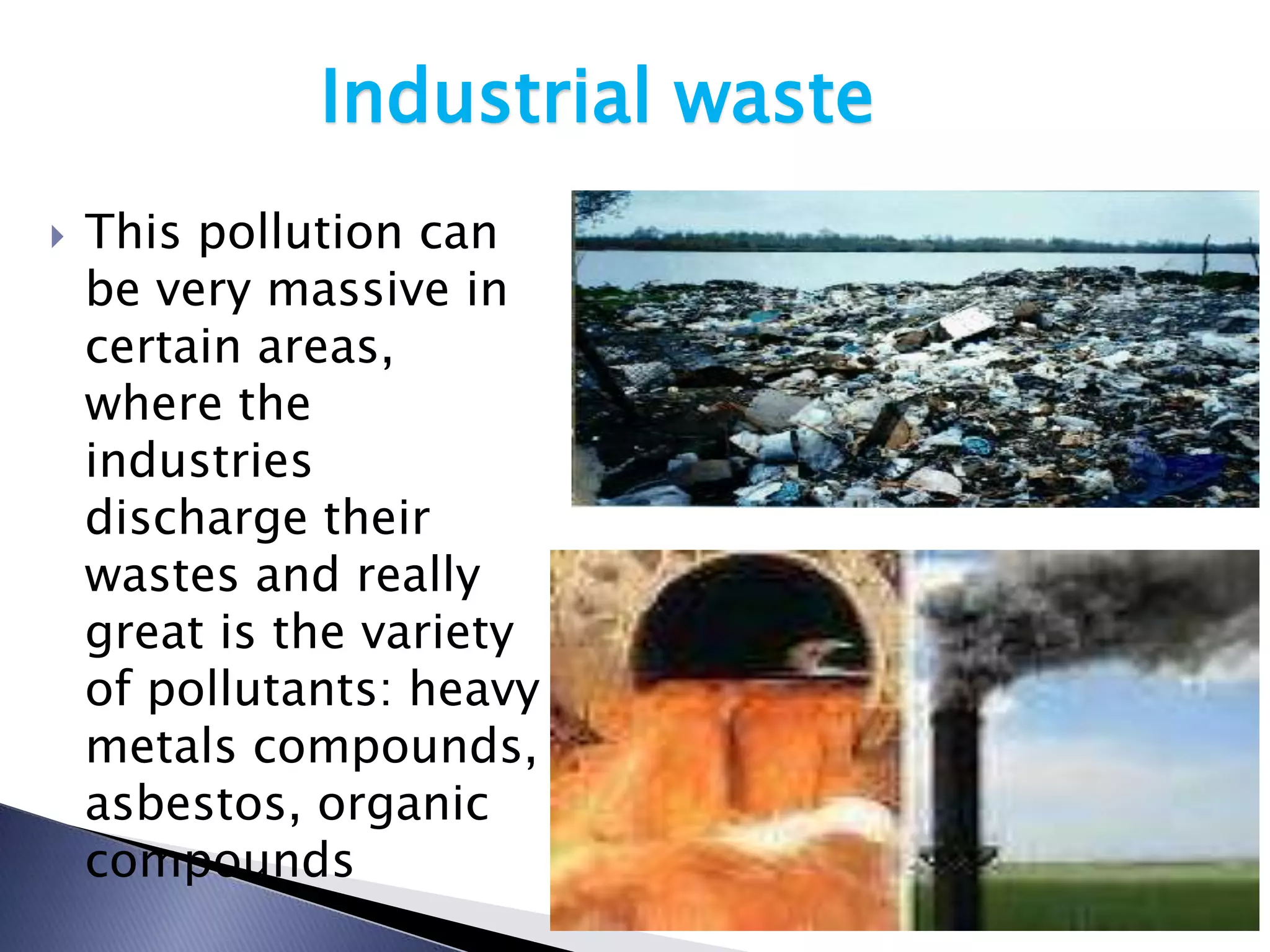 Industrial waste
   This pollution can
    be very massive in
    certain areas,
    where the
    industries
    discharge their
    wastes and really
    great is the variety
    of pollutants: heavy
    metals compounds,
    asbestos, organic
    compounds
 