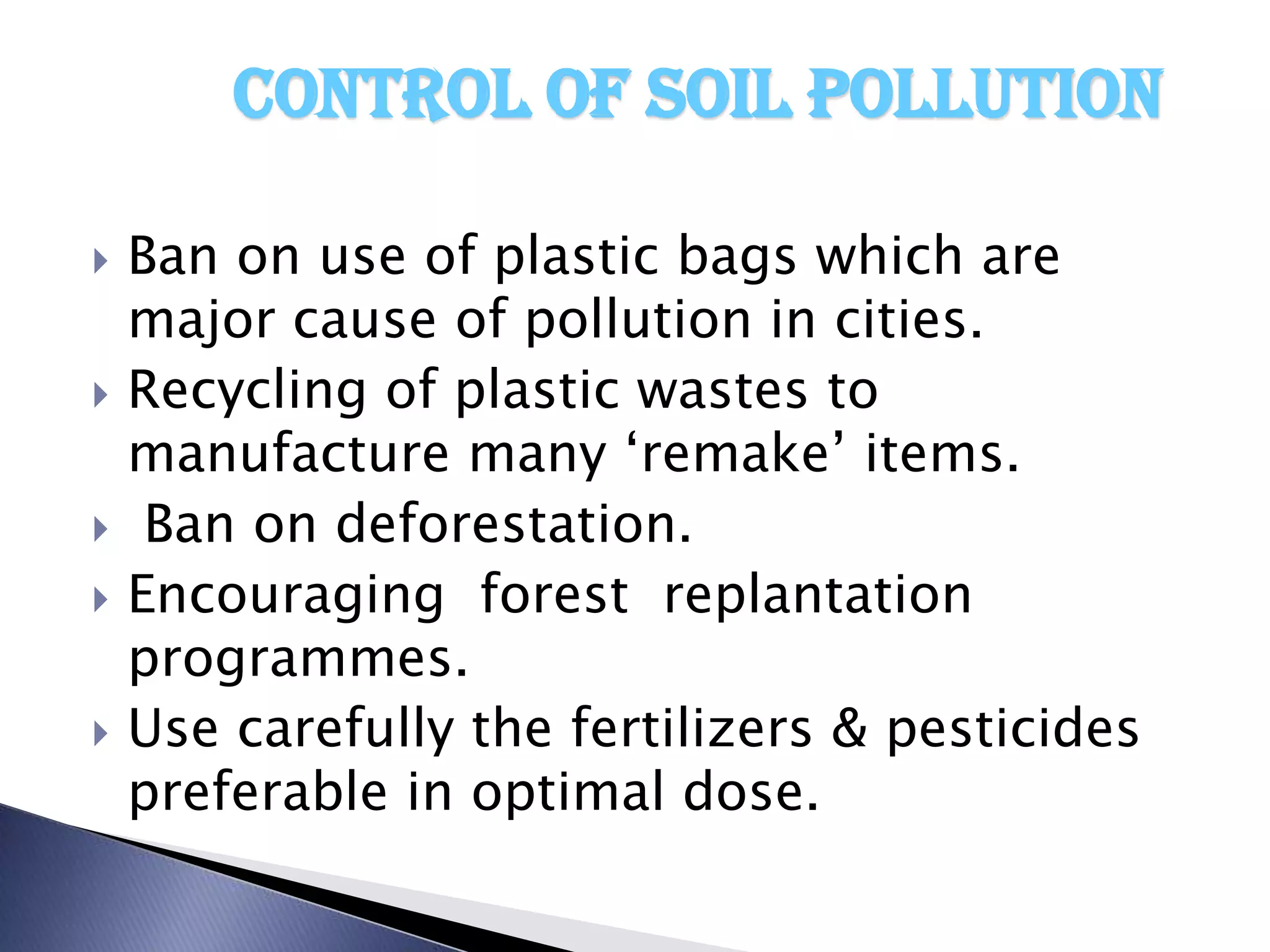 Control of soil pollution

   Ban on use of plastic bags which are
    major cause of pollution in cities.
   Recycling of plastic wastes to
    manufacture many ‘remake’ items.
    Ban on deforestation.
   Encouraging forest replantation
    programmes.
   Use carefully the fertilizers & pesticides
    preferable in optimal dose.
 