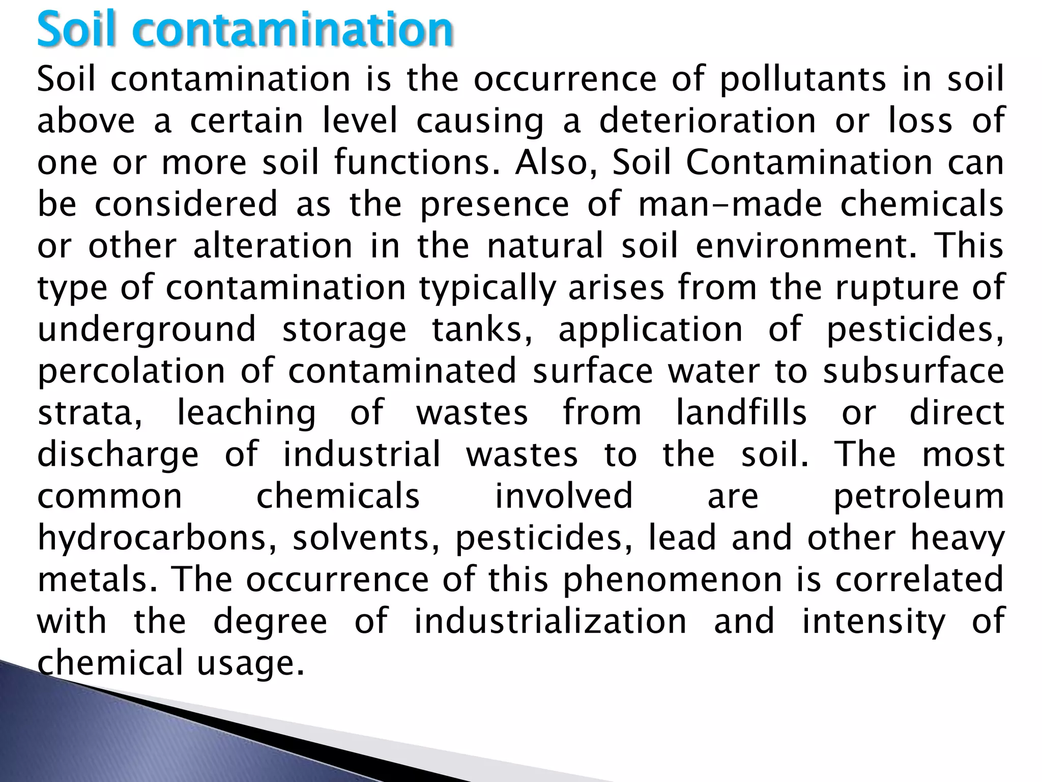 Soil contamination
Soil contamination is the occurrence of pollutants in soil
above a certain level causing a deterioration or loss of
one or more soil functions. Also, Soil Contamination can
be considered as the presence of man-made chemicals
or other alteration in the natural soil environment. This
type of contamination typically arises from the rupture of
underground storage tanks, application of pesticides,
percolation of contaminated surface water to subsurface
strata, leaching of wastes from landfills or direct
discharge of industrial wastes to the soil. The most
common       chemicals     involved      are    petroleum
hydrocarbons, solvents, pesticides, lead and other heavy
metals. The occurrence of this phenomenon is correlated
with the degree of industrialization and intensity of
chemical usage.
 