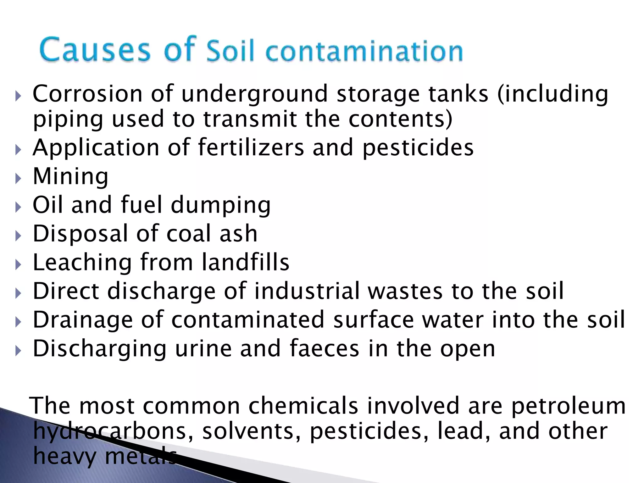    Corrosion of underground storage tanks (including
    piping used to transmit the contents)
   Application of fertilizers and pesticides
   Mining
   Oil and fuel dumping
   Disposal of coal ash
   Leaching from landfills
   Direct discharge of industrial wastes to the soil
   Drainage of contaminated surface water into the soil
   Discharging urine and faeces in the open

    The most common chemicals involved are petroleum
    hydrocarbons, solvents, pesticides, lead, and other
    heavy metals.
 