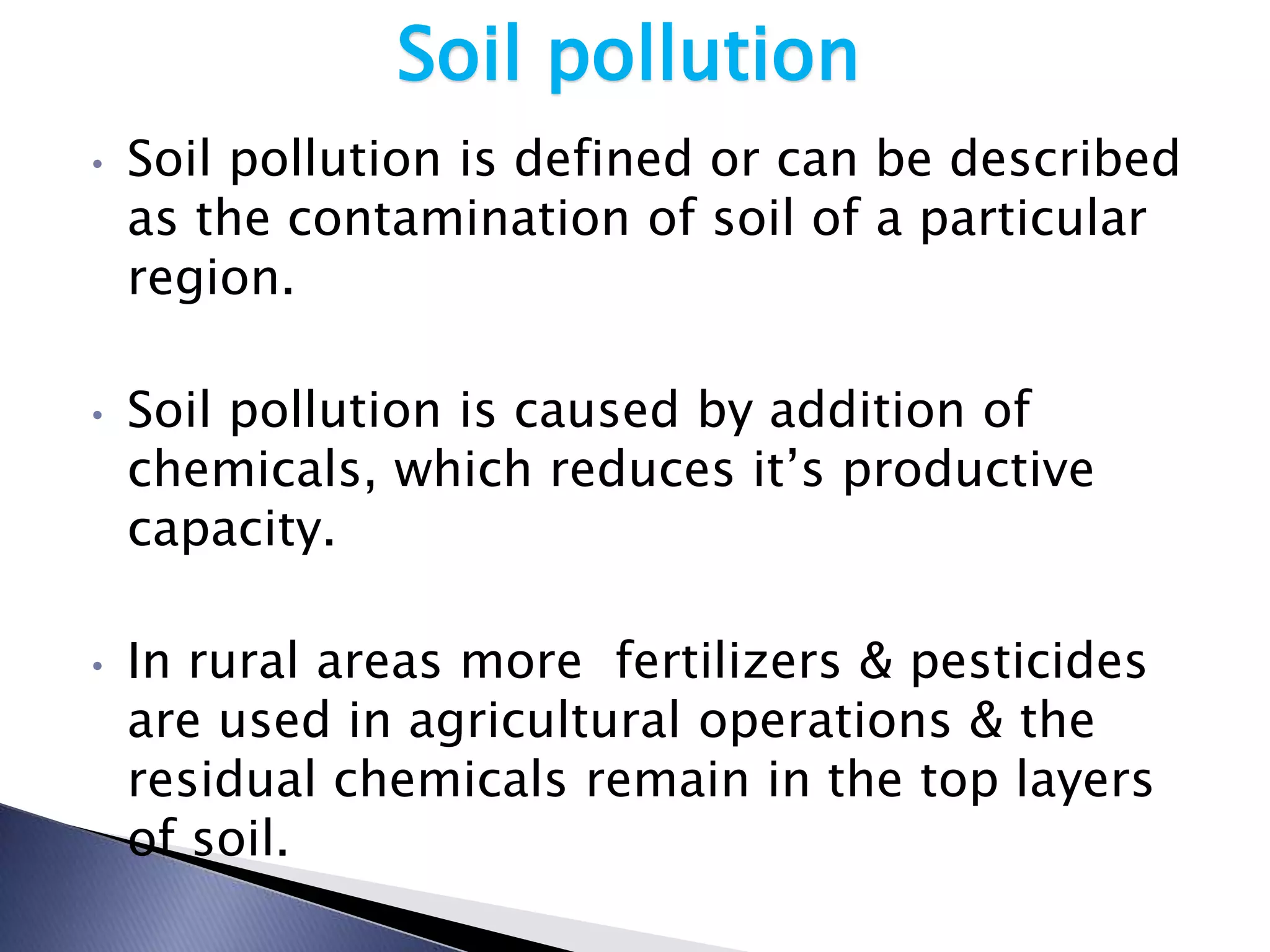 Soil pollution
•   Soil pollution is defined or can be described
    as the contamination of soil of a particular
    region.

•   Soil pollution is caused by addition of
    chemicals, which reduces it’s productive
    capacity.

•   In rural areas more fertilizers & pesticides
    are used in agricultural operations & the
    residual chemicals remain in the top layers
    of soil.
 
