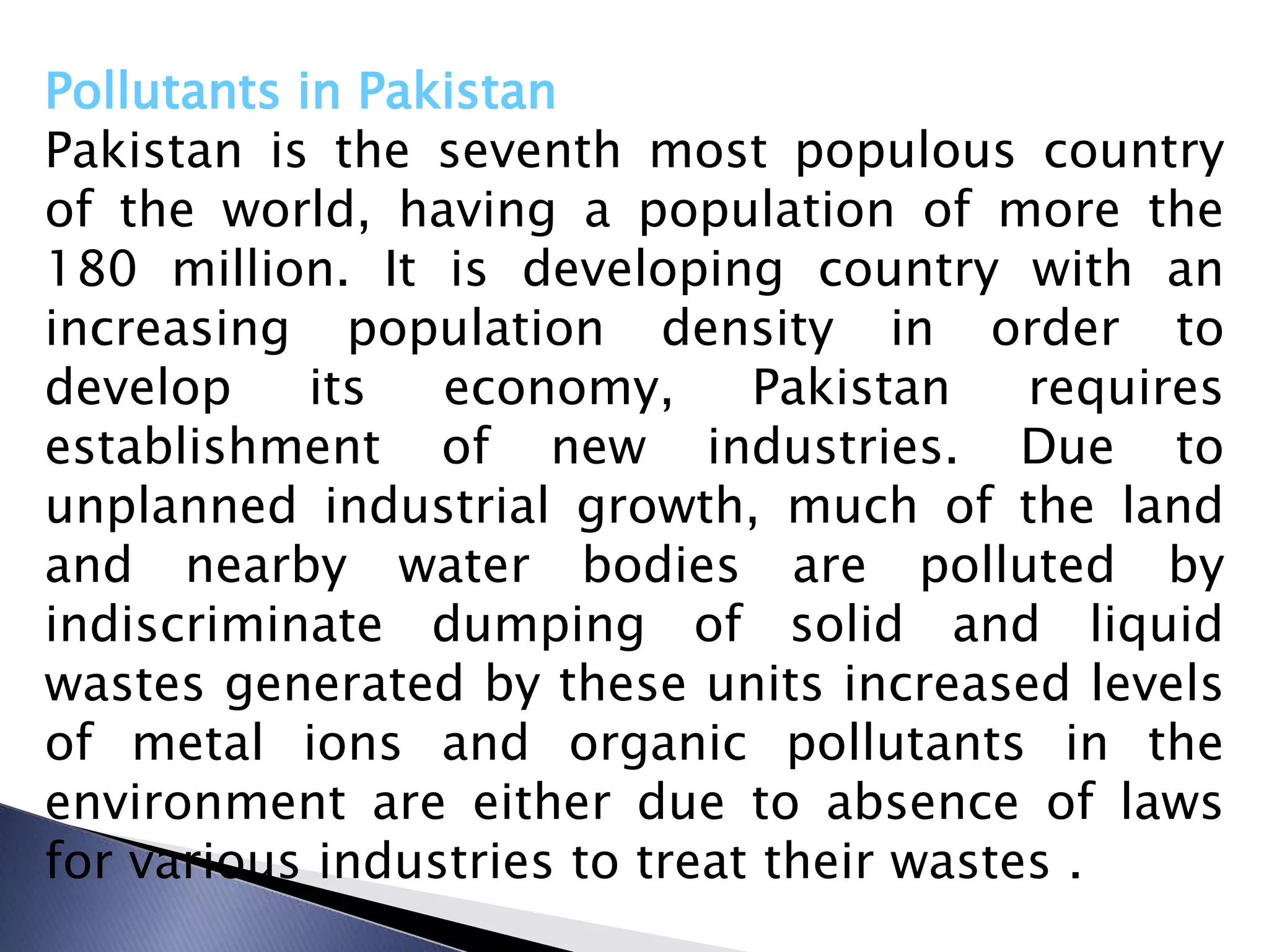 Pollutants in Pakistan
Pakistan is the seventh most populous country
of the world, having a population of more the
180 million. It is developing country with an
increasing population density in order to
develop     its  economy,      Pakistan    requires
establishment of new industries. Due to
unplanned industrial growth, much of the land
and nearby water bodies are polluted by
indiscriminate dumping of solid and liquid
wastes generated by these units increased levels
of metal ions and organic pollutants in the
environment are either due to absence of laws
for various industries to treat their wastes .
 
