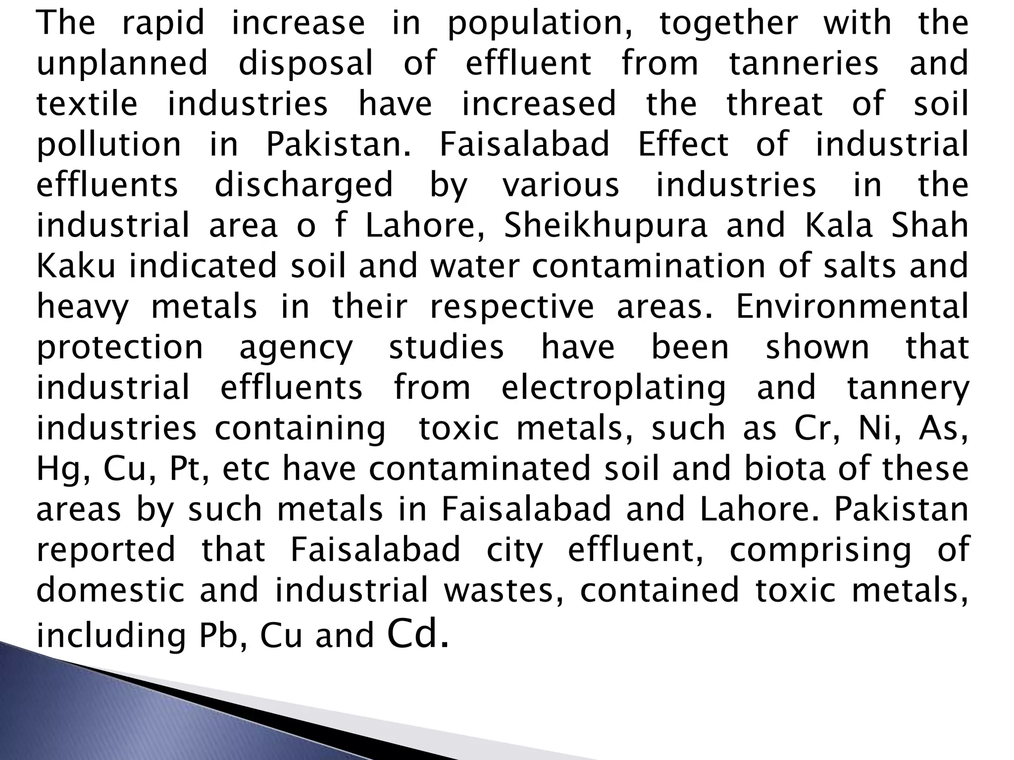 The rapid increase in population, together with the
unplanned disposal of effluent from tanneries and
textile industries have increased the threat of soil
pollution in Pakistan. Faisalabad Effect of industrial
effluents discharged by various industries in the
industrial area o f Lahore, Sheikhupura and Kala Shah
Kaku indicated soil and water contamination of salts and
heavy metals in their respective areas. Environmental
protection agency studies have been shown that
industrial effluents from electroplating and tannery
industries containing toxic metals, such as Cr, Ni, As,
Hg, Cu, Pt, etc have contaminated soil and biota of these
areas by such metals in Faisalabad and Lahore. Pakistan
reported that Faisalabad city effluent, comprising of
domestic and industrial wastes, contained toxic metals,
including Pb, Cu and Cd.
 