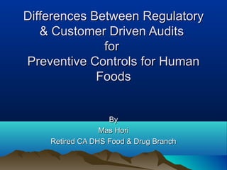 Differences Between RegulatoryDifferences Between Regulatory
& Customer Driven Audits& Customer Driven Audits
forfor
Preventive Controls for HumanPreventive Controls for Human
FoodsFoods
ByBy
Mas HoriMas Hori
Retired CA DHS Food & Drug BranchRetired CA DHS Food & Drug Branch
 