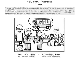 ∼ましょうか／∼ mashouka
Drill-2
∼ましょうか in this Drill-2 is not exactly used in the sense of let me do something for someone
mashouka

in oﬀering/proposing assistance. In the meantime, you can make a proposal with ∼ましょうか to
usher people in the sense of let me lead to do something for someone as well.

れい：バスで いきます。 → バスで いきましょうか。
rei

ba su d e i kim as u .

basu de ikimashouka.

mashouka

 