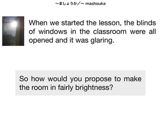 ∼ましょうか／∼ mashouka
                                  ∼ましょうか／∼ mashouka
Here s the introduction of the lesson


                When we started the lesson, the blinds of windows in the classroom was all opened and
                  When we started the lesson, the blinds
                it was glaring. So I proposed to students as ;

                  of windows in the classroom were all
                せんせい：ブラインドを しめましょうか。 Shall I close the blinds?
                sensei      buraindo o shime mashouka

                  opened and it was glaring.
                After all blinds were closed the room became dark and we could hardly see each other.
                (oops, it s exaggerated a bit. . . )

                せんせい： でんきを つけましょうか。 Shall I turn the lights on?
                 sensei      denki o tsuke mashouka


                Then the room became fairly bright, but we found the room was too hot.

           So how would you propose to make
                せんせい： エアコンを つけましょうか。 Shall I turn the AC on?
                                                                                   あついです
                sensei      eyakon o tsuke mashouka
           the room in fairly brightness?
 In Lesson 15 we learned ∼ましょうか meaning let s ∼ .            ∼ましょうか is also used in the sense of
                             mashouka                         mashouka
  let me do something for someone in oﬀering/proposing assistance.


Vocabulary      ブラインド = blinds               でんき = lights       エアコン = AC(air conditioning)
                 buraindo                      denki             eyakon
                しめます = to close/shut         つけます = to turn lights, TV, radio, and most of electric devices
                shimemasu                   tsukemasu
 