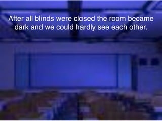 After all blinds were closed the room became
  dark and we could hardly see each other.
 