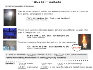 ∼ましょうか／∼ mashouka
∼ましょうか／∼ mashouka
Here s the introduction of the lesson
Here s the introduction of the lesson
When we started the lesson, the blinds of windows in the classroom was all opened and
When we started the lesson, the blinds of windows in the classroom was all opened and
it was glaring. So II proposed to students as ;;
it was glaring. So proposed to students as
せんせい：ブラインドを しめましょうか。 Shall II close the blinds?
せんせい：ブラインドを しめましょうか。 Shall close the blinds?
sensei
sensei

buraindo o shime mashouka
buraindo o shime mashouka

After all blinds were closed the room became dark and we could hardly see each other.
After all blinds were closed the room became dark and we could hardly see each other.
(oops, it s exaggerated a bit. .. .. )
(oops, it s exaggerated a bit. )
せんせい： でんきを つけましょうか。 Shall II turn the lights on?
せんせい： でんきを つけましょうか。 Shall turn the lights on?
sensei
sensei

denki o tsuke mashouka
denki o tsuke mashouka

Then the room became fairly bright, but we found the room was too hot.
Then the room became fairly bright, but we found the room was too hot.
せんせい： エアコンを つけましょうか。 Shall II turn the AC on?
せんせい： エアコンを つけましょうか。 Shall turn the AC on?
sensei
sensei

eyakon o tsuke mashouka
eyakon o tsuke mashouka

あついです
あついです

In Lesson 15 we learned ∼ましょうか meaning let s ∼ .. ∼ましょうか is also used in the sense of
In Lesson 15 we learned ∼ましょうか meaning let s ∼
∼ましょうか is also used in the sense of
mashouka
mashouka

mashouka
mashouka

let me do something for someone in oﬀering/proposing assistance.
let me do something for someone in oﬀering/proposing assistance.
Vocabulary
Vocabulary

ブラインド = blinds
ブラインド = blinds
buraindo
buraindo

しめます = to close/shut
しめます = to close/shut

shimemasu
shimemasu

でんき = lights
でんき = lights
denki
denki

エアコン = AC(air conditioning)
エアコン = AC(air conditioning)
eyakon
eyakon

つけます = to turn lights, TV, radio, and most of electric devices
つけます = to turn lights, TV, radio, and most of electric devices

tsukemasu
tsukemasu

 